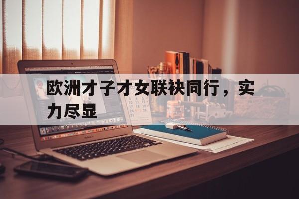 包含欧洲才子才女联袂同行，实力尽显的词条